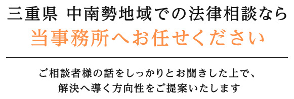 三重県 中南勢地域での法律相談なら当事務所へお任せください ご相談者様の話をしっかりとお聞きした上で、解決へ導く方向性をご提案いたします